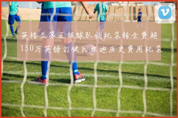 英格兰第五级球队创纪录转会费超150万英镑打破瓦尔迪历史费用纪录