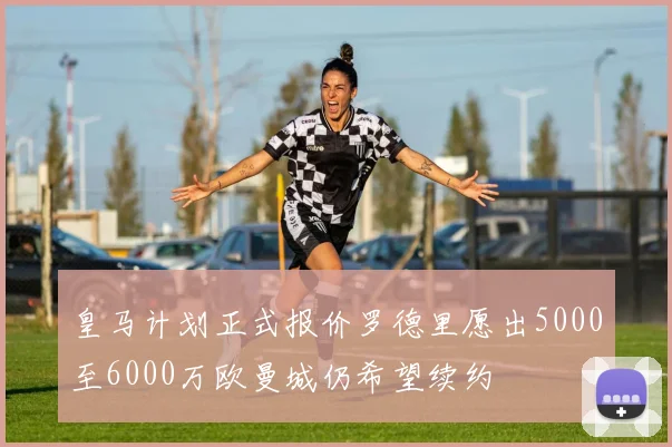 皇马计划正式报价罗德里愿出5000至6000万欧曼城仍希望续约