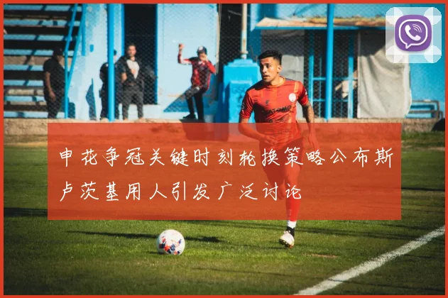 申花争冠关键时刻轮换策略公布斯卢茨基用人引发广泛讨论