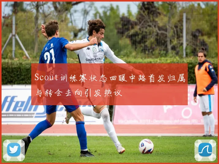 Scout训练赛状态回暖中路首发归属与转会去向引发热议