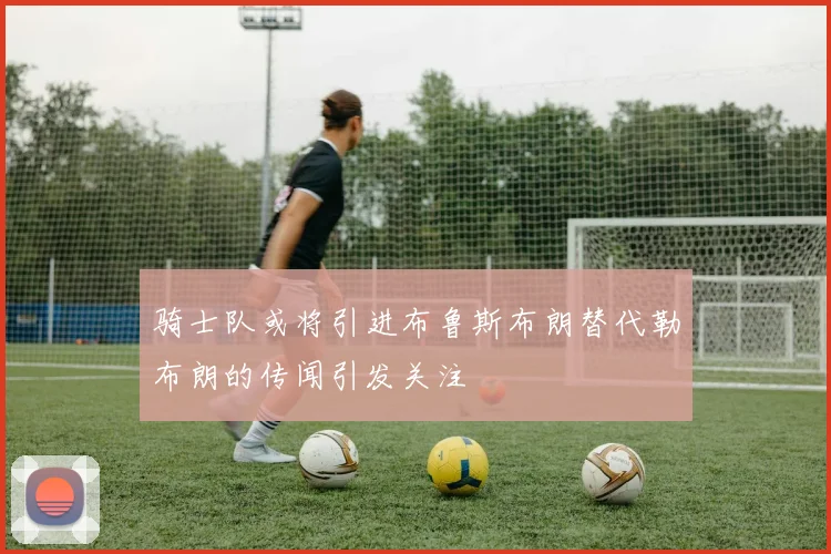 骑士队或将引进布鲁斯布朗替代勒布朗的传闻引发关注