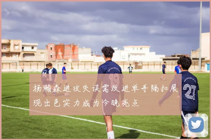 杨瀚森进攻失误需改进单手隔扣展现出色实力成为今晚亮点