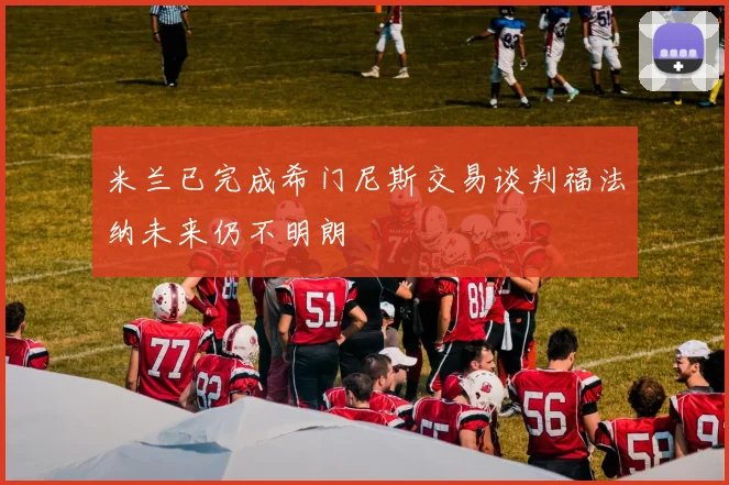 米兰已完成希门尼斯交易谈判福法纳未来仍不明朗