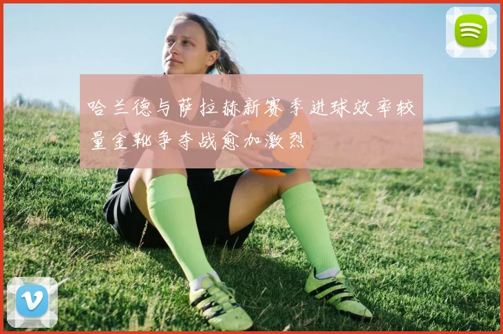 哈兰德与萨拉赫新赛季进球效率较量金靴争夺战愈加激烈