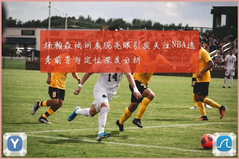 杨瀚森试训表现亮眼引发关注NBA选秀前景与定位深度分析