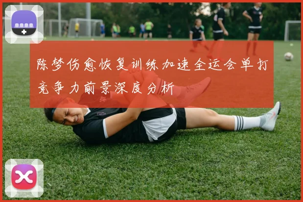 陈梦伤愈恢复训练加速全运会单打竞争力前景深度分析
