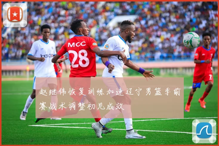 赵继伟恢复训练加速辽宁男篮季前赛战术调整初见成效