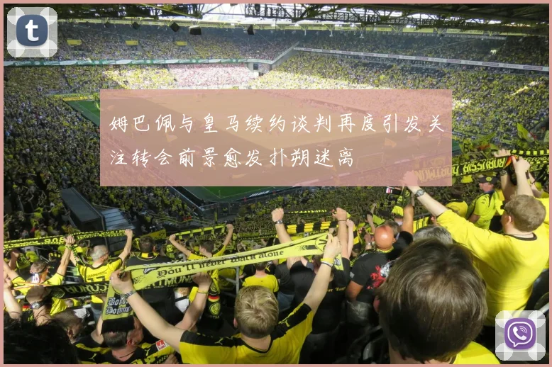 姆巴佩与皇马续约谈判再度引发关注转会前景愈发扑朔迷离