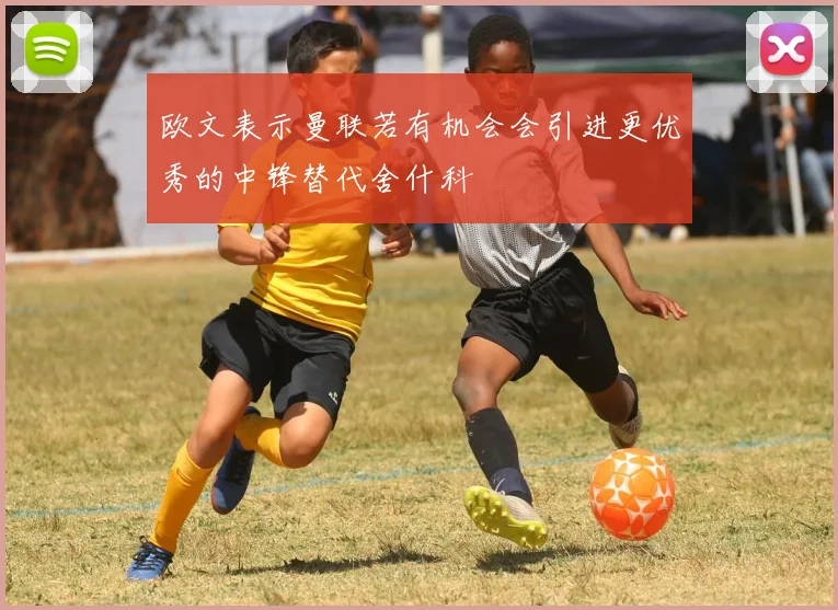欧文表示曼联若有机会会引进更优秀的中锋替代舍什科
